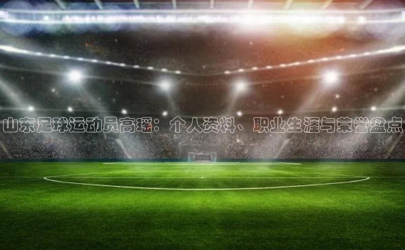 半岛·bob官方网站体育百度技术学院山东足球运动员高瑶：个人资料、职业生涯与荣誉盘点