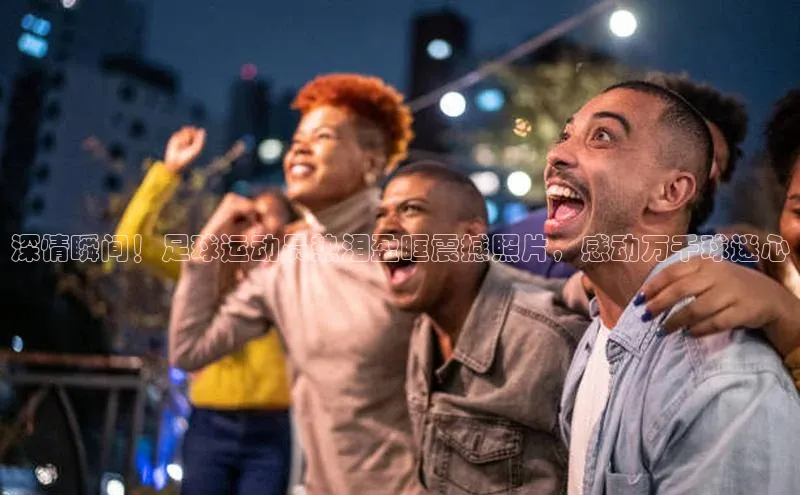 半岛bob·体育中国官方平台百度众测深情瞬间！足球运动员热泪盈眶震撼照片，感动万千球迷心