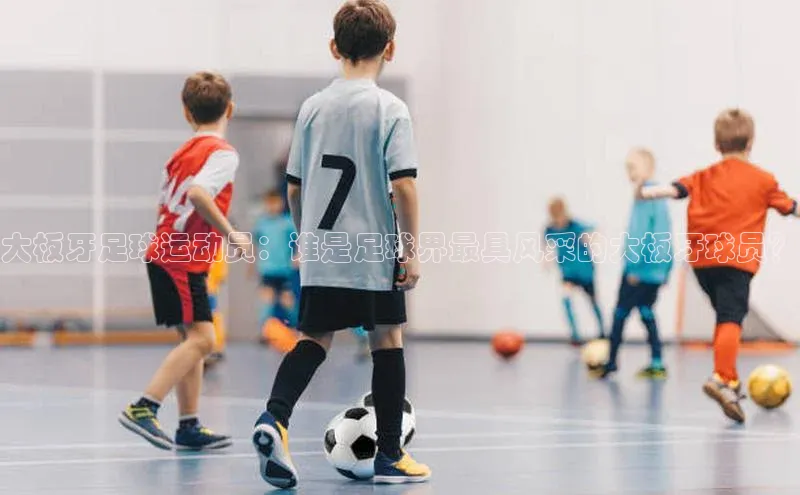 半岛·体育中国官方网云创智行大板牙足球运动员：谁是足球界最具风采的大板牙球员？