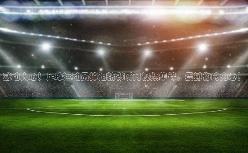 半岛·体育bob官方网度小满理财感动人心！足球运动员掉泪精彩瞬间视频集锦，震撼你的内心！