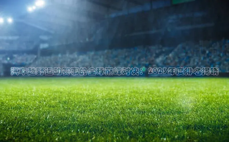 BoB半岛·体育网站慧博云通汽车越野运动赛事的全球巅峰对决：2023年度排名揭晓